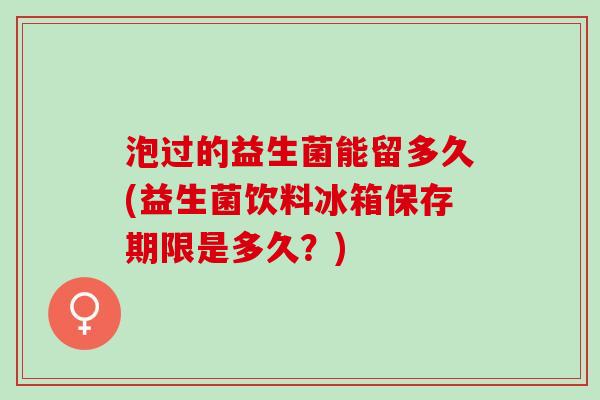 泡过的益生菌能留多久(益生菌饮料冰箱保存期限是多久?) 泡过的益生菌能留多久(益生菌饮料冰箱保存期限是多久?)