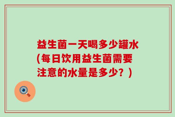 益生菌一天喝多少罐水(每日饮用益生菌需要注意的水量是多少？)