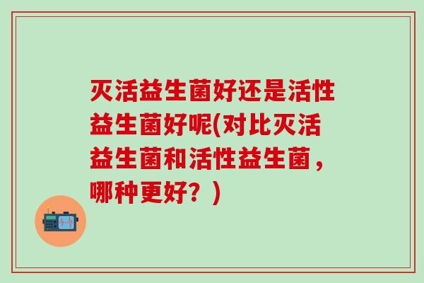 灭活益生菌好还是活性益生菌好呢(对比灭活益生菌和活性益生菌，哪种更好？)