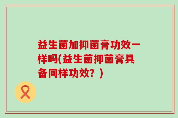 益生菌加抑菌膏功效一样吗(益生菌抑菌膏具备同样功效?) 益生菌加抑菌膏功效一样吗(益生菌抑菌膏具备同样功效?)
