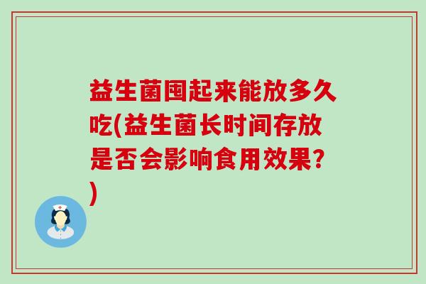 益生菌囤起来能放多久吃(益生菌长时间存放是否会影响食用效果？)