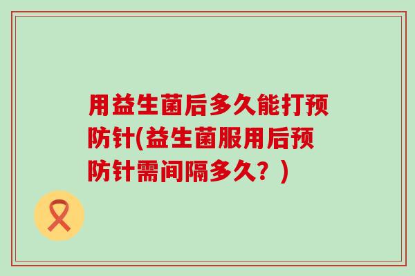 用益生菌后多久能打针(益生菌服用后针需间隔多久？)