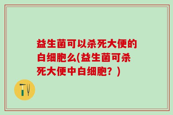 益生菌可以杀死大便的么(益生菌可杀死大便中？)