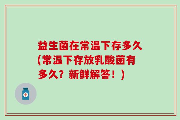 益生菌在常温下存多久(常温下存放乳酸菌有多久?新鲜解答!) 益生菌在常温下存多久(常温下存放乳酸菌有多久?新鲜解答!)