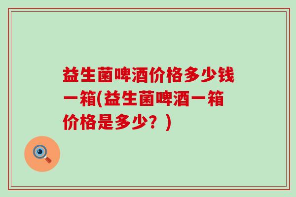 益生菌啤酒价格多少钱一箱(益生菌啤酒一箱价格是多少？)