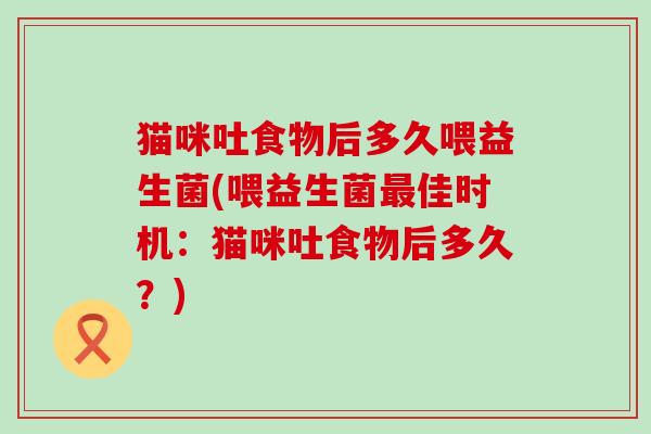 猫咪吐食物后多久喂益生菌(喂益生菌佳时机：猫咪吐食物后多久？)