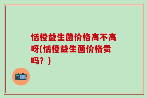 恬橙益生菌价格高不高呀(恬橙益生菌价格贵吗?) 恬橙益生菌价格高不高呀(恬橙益生菌价格贵吗?)