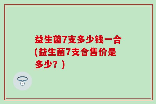 益生菌7支多少钱一合(益生菌7支合售价是多少？)
