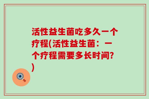 活性益生菌吃多久一个疗程(活性益生菌：一个疗程需要多长时间？)