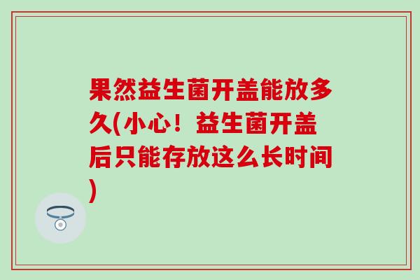 果然益生菌开盖能放多久(小心！益生菌开盖后只能存放这么长时间)