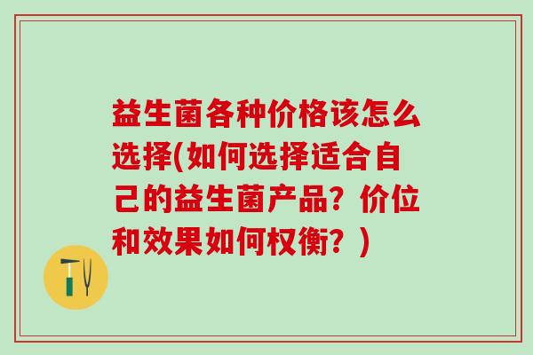益生菌各种价格该怎么选择(如何选择适合自己的益生菌产品？价位和效果如何权衡？)