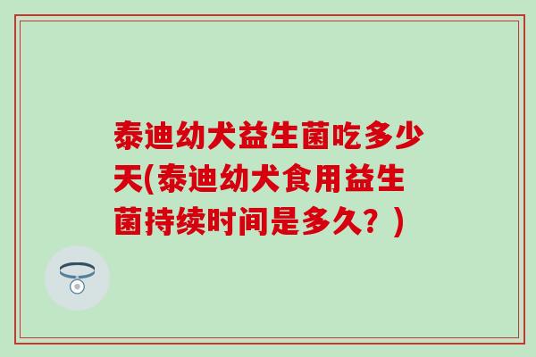 泰迪幼犬益生菌吃多少天(泰迪幼犬食用益生菌持续时间是多久？)
