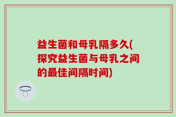 益生菌和母乳隔多久(探究益生菌与母乳之间的佳间隔时间)
