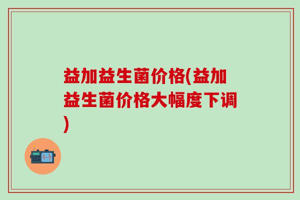益加益生菌价格(益加益生菌价格大幅度下调)