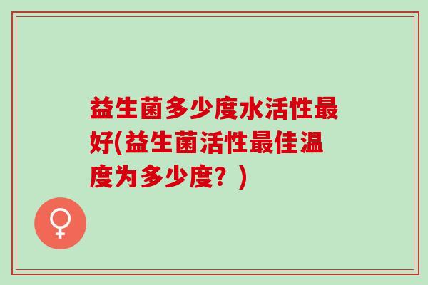 益生菌多少度水活性好(益生菌活性佳温度为多少度？)