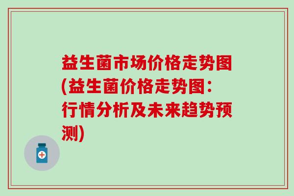 益生菌市场价格走势图(益生菌价格走势图：行情分析及未来趋势预测)