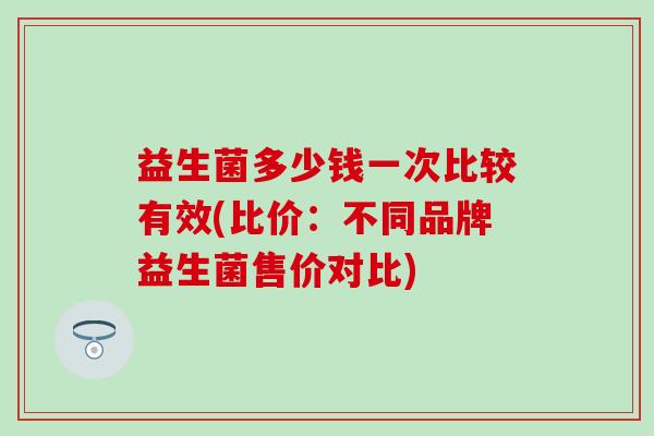 益生菌多少钱一次比较有效(比价：不同品牌益生菌售价对比)