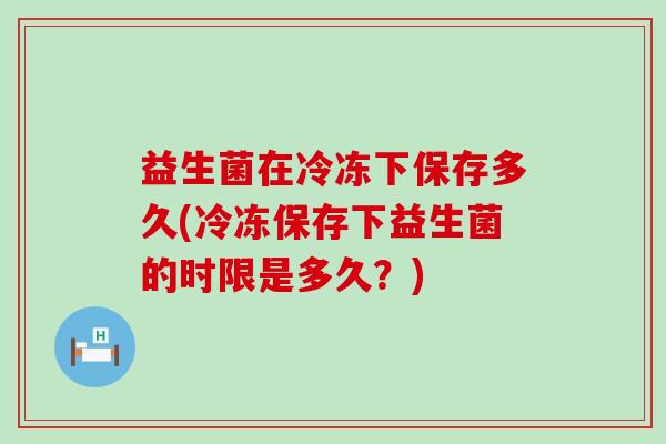 益生菌在冷冻下保存多久(冷冻保存下益生菌的时限是多久？)