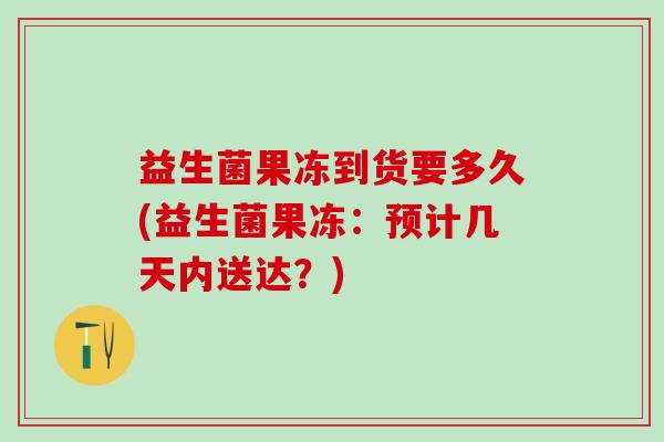 益生菌果冻到货要多久(益生菌果冻：预计几天内送达？)