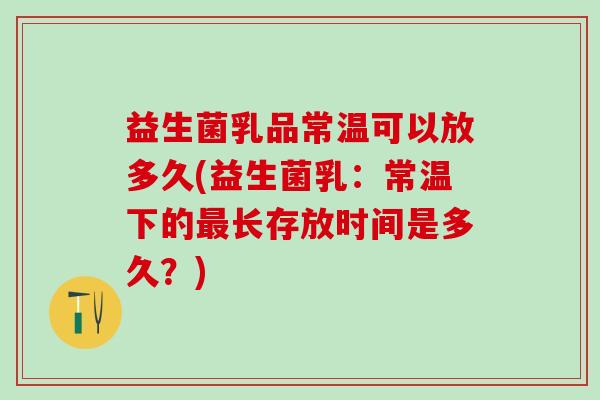 益生菌乳品常温可以放多久(益生菌乳：常温下的长存放时间是多久？)