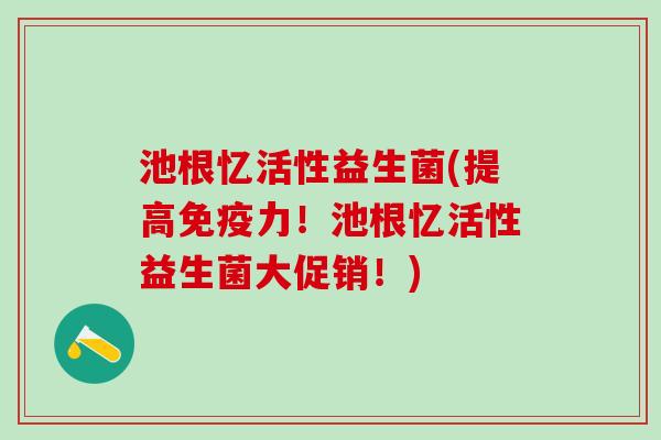 池根忆活性益生菌(提高力！池根忆活性益生菌大促销！)