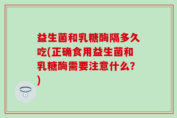 益生菌和乳糖酶隔多久吃(正确食用益生菌和乳糖酶需要注意什么？)