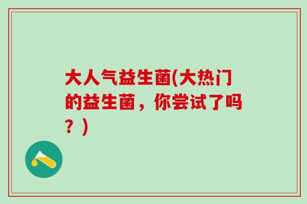 大人气益生菌(大热门的益生菌,你尝试了吗?) 大人气益生菌(大热门的益生菌,你尝试了吗?)