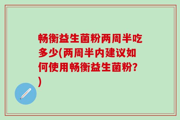 畅衡益生菌粉两周半吃多少(两周半内建议如何使用畅衡益生菌粉？)