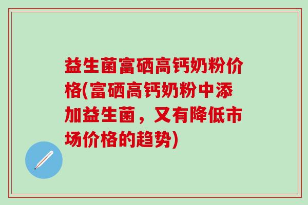 益生菌富硒高钙奶粉价格(富硒高钙奶粉中添加益生菌，又有降低市场价格的趋势)