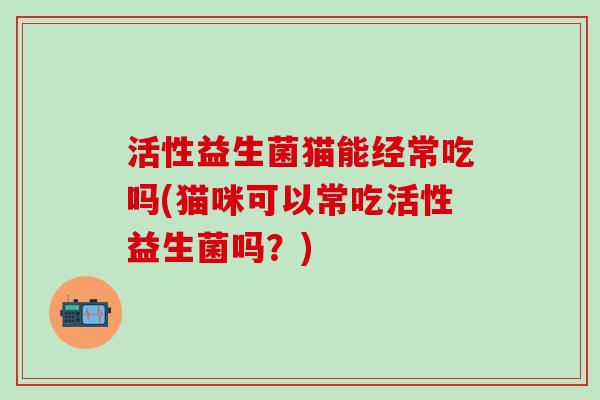 活性益生菌猫能经常吃吗(猫咪可以常吃活性益生菌吗？)