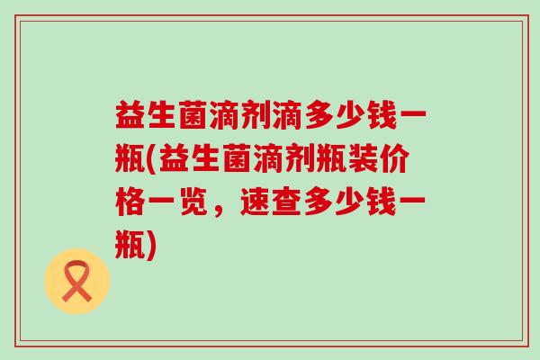 益生菌滴剂滴多少钱一瓶(益生菌滴剂瓶装价格一览，速查多少钱一瓶)