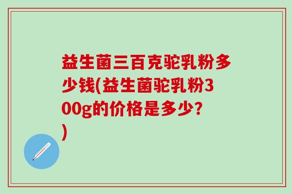 益生菌三百克驼乳粉多少钱(益生菌驼乳粉300g的价格是多少？)