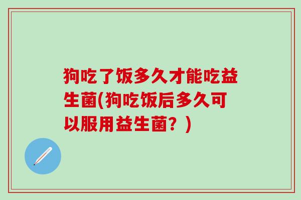 狗吃了饭多久才能吃益生菌(狗吃饭后多久可以服用益生菌？)