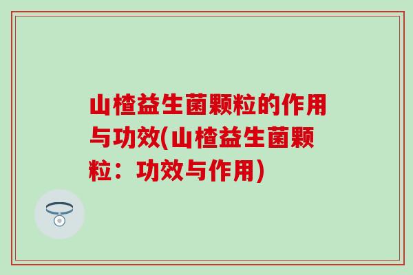 山楂益生菌颗粒的作用与功效(山楂益生菌颗粒：功效与作用)