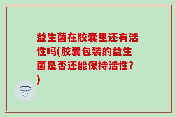 益生菌在胶囊里还有活性吗(胶囊包装的益生菌是否还能保持活性？)