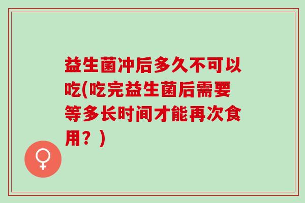 益生菌冲后多久不可以吃(吃完益生菌后需要等多长时间才能再次食用？)