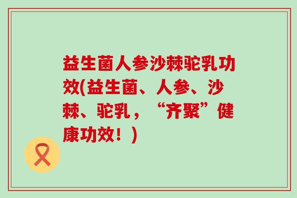 益生菌人参沙棘驼乳功效(益生菌、人参、沙棘、驼乳，“齐聚”健康功效！)