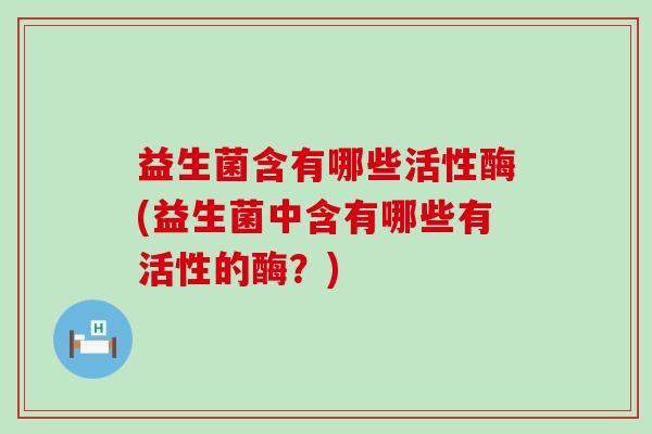 益生菌含有哪些活性酶(益生菌中含有哪些有活性的酶？)