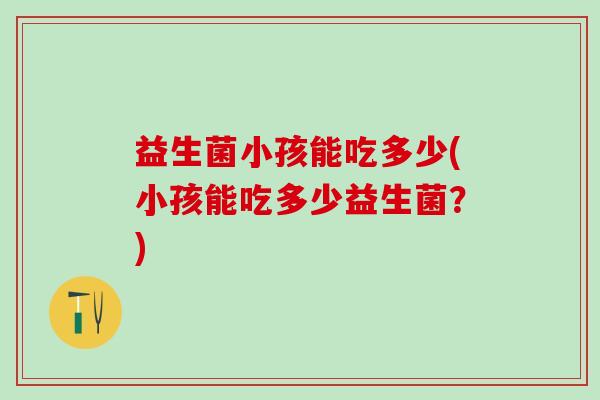 益生菌小孩能吃多少(小孩能吃多少益生菌？)