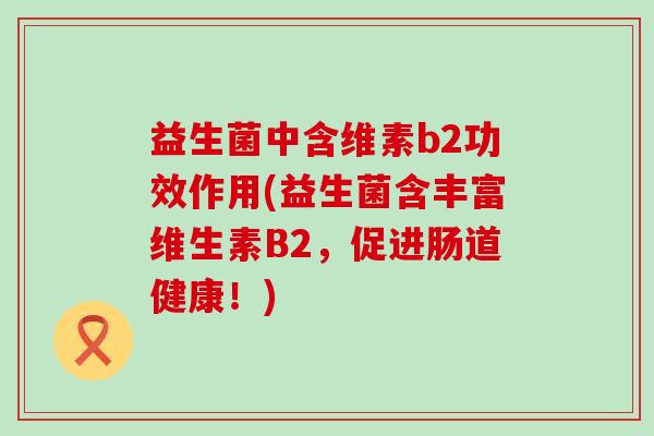 益生菌中含维素b2功效作用(益生菌含丰富维生素B2，促进肠道健康！)