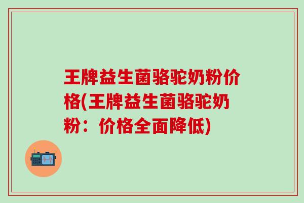 王牌益生菌骆驼奶粉价格(王牌益生菌骆驼奶粉：价格全面降低)