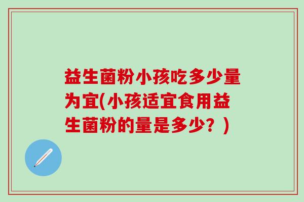 益生菌粉小孩吃多少量为宜(小孩适宜食用益生菌粉的量是多少？)