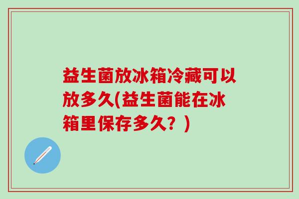 益生菌放冰箱冷藏可以放多久(益生菌能在冰箱里保存多久？)