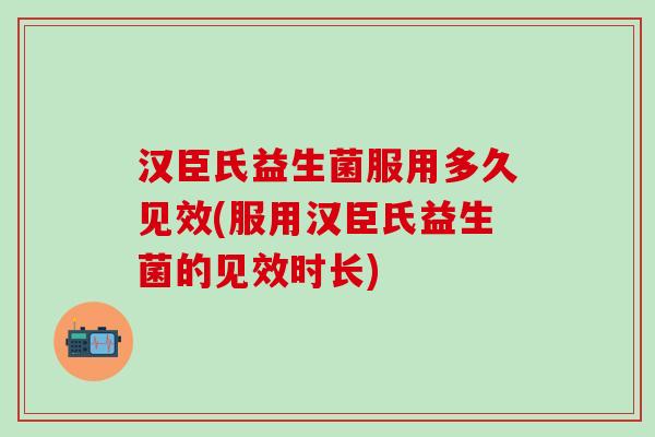 汉臣氏益生菌服用多久见效(服用汉臣氏益生菌的见效时长)