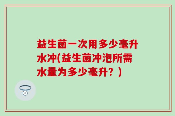益生菌一次用多少毫升水冲(益生菌冲泡所需水量为多少毫升？)