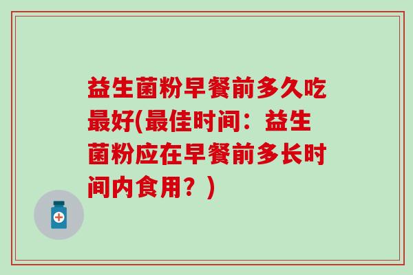 益生菌粉早餐前多久吃好(佳时间：益生菌粉应在早餐前多长时间内食用？)