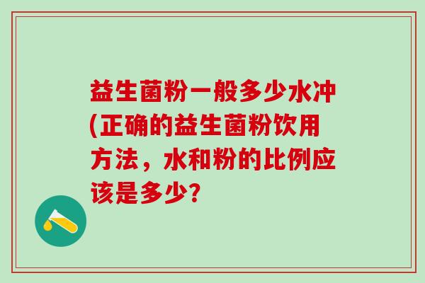 益生菌粉一般多少水冲(正确的益生菌粉饮用方法，水和粉的比例应该是多少？
