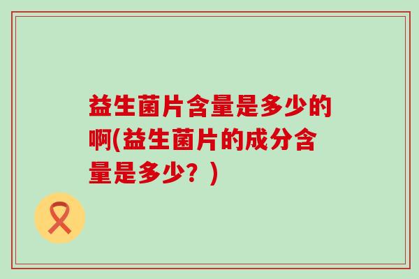 益生菌片含量是多少的啊(益生菌片的成分含量是多少？)
