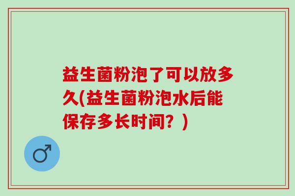 益生菌粉泡了可以放多久(益生菌粉泡水后能保存多长时间？)