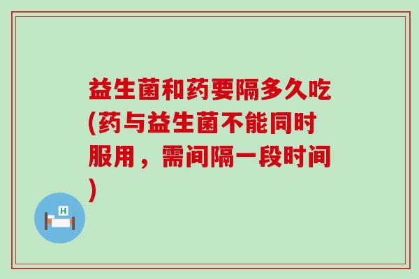 益生菌和药要隔多久吃(药与益生菌不能同时服用，需间隔一段时间)